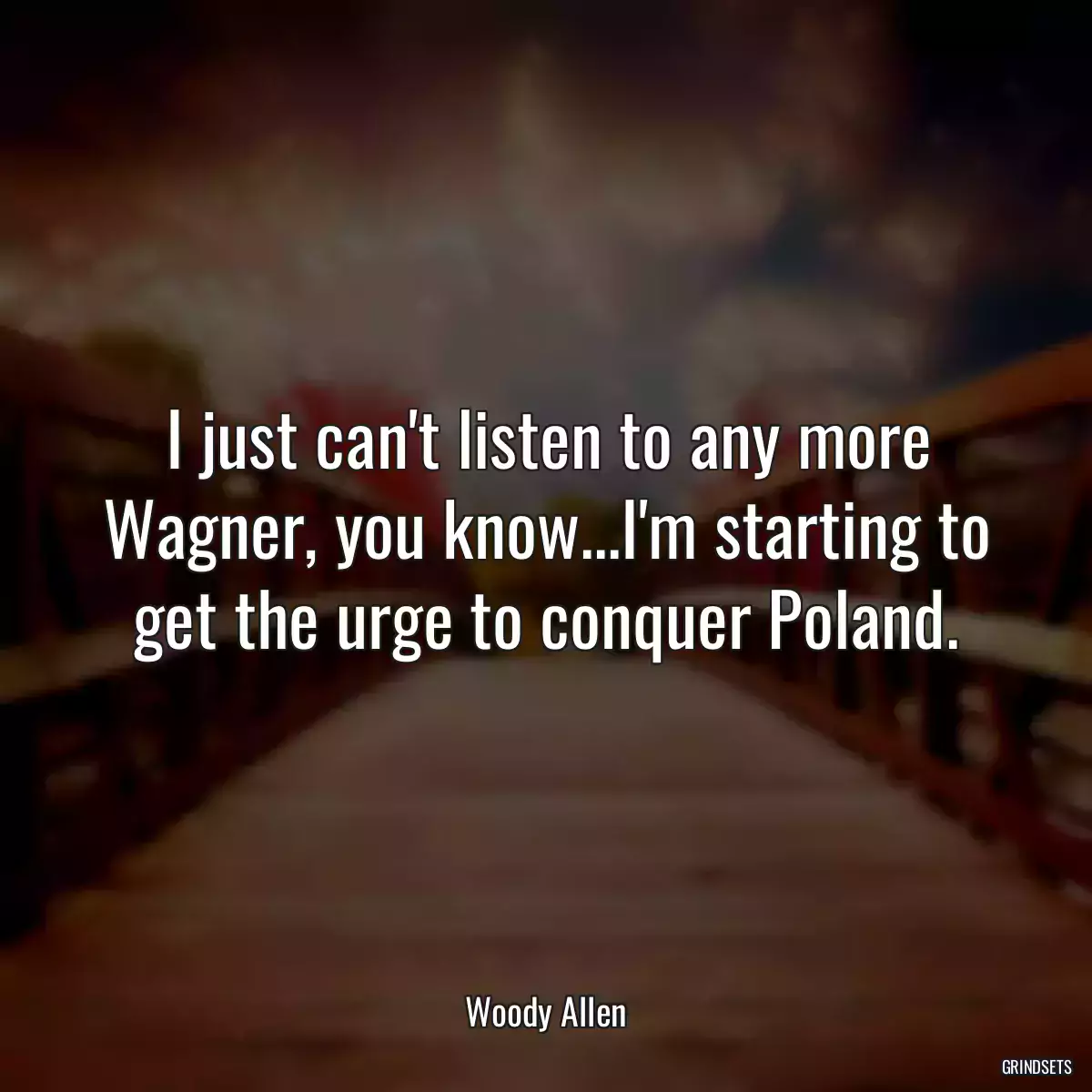 I just can\'t listen to any more Wagner, you know...I\'m starting to get the urge to conquer Poland.