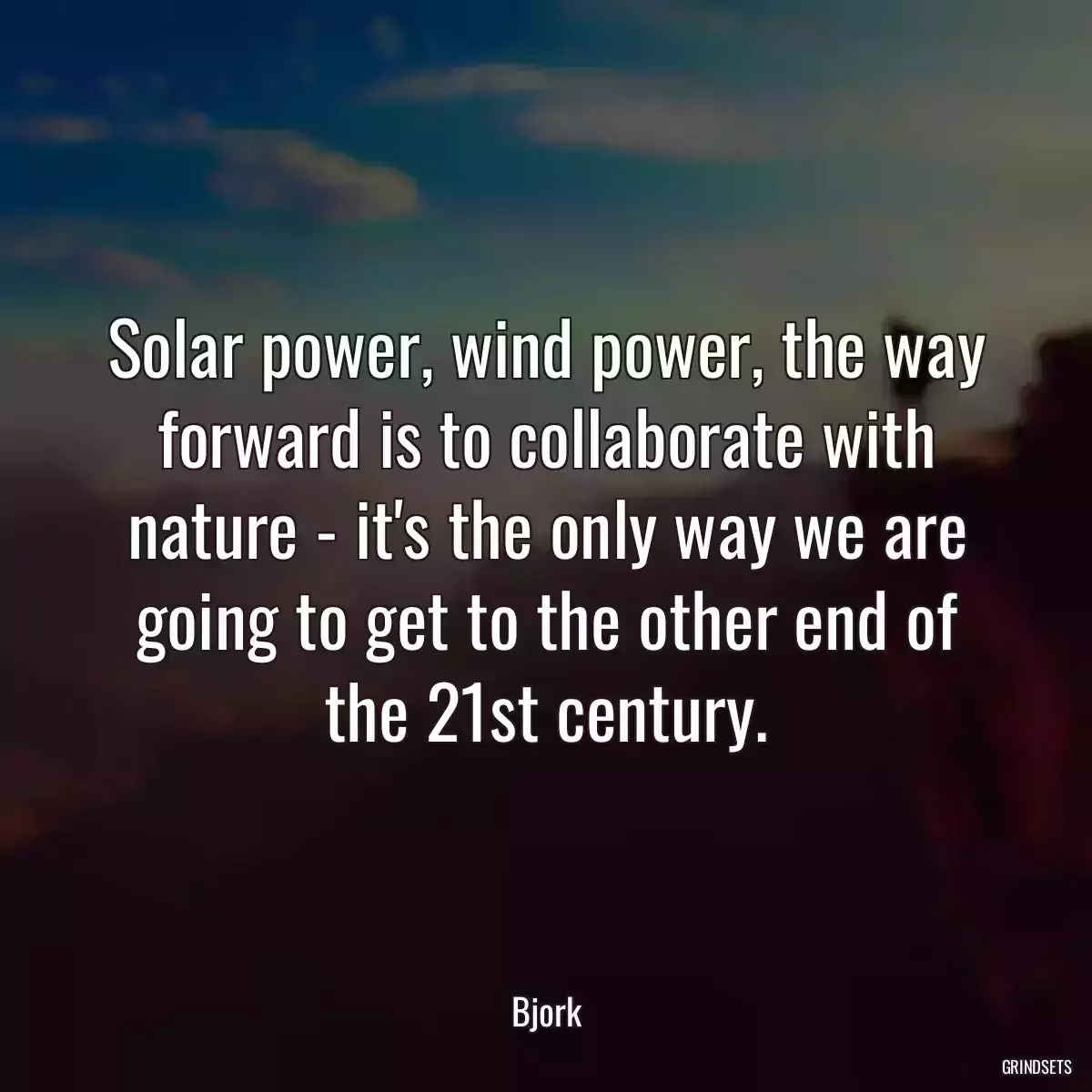 Solar power, wind power, the way forward is to collaborate with nature - it\'s the only way we are going to get to the other end of the 21st century.