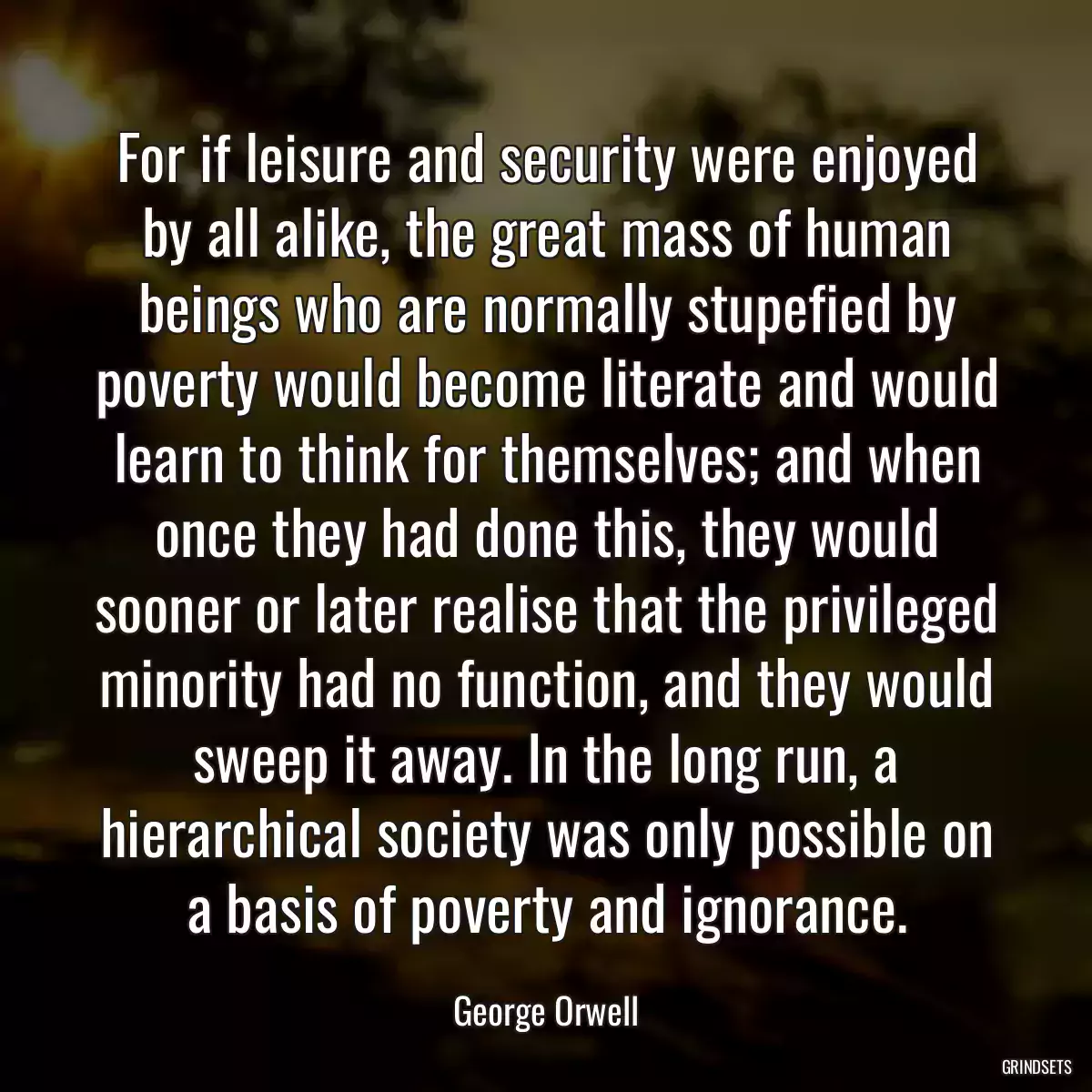 For if leisure and security were enjoyed by all alike, the great mass of human beings who are normally stupefied by poverty would become literate and would learn to think for themselves; and when once they had done this, they would sooner or later realise that the privileged minority had no function, and they would sweep it away. In the long run, a hierarchical society was only possible on a basis of poverty and ignorance.