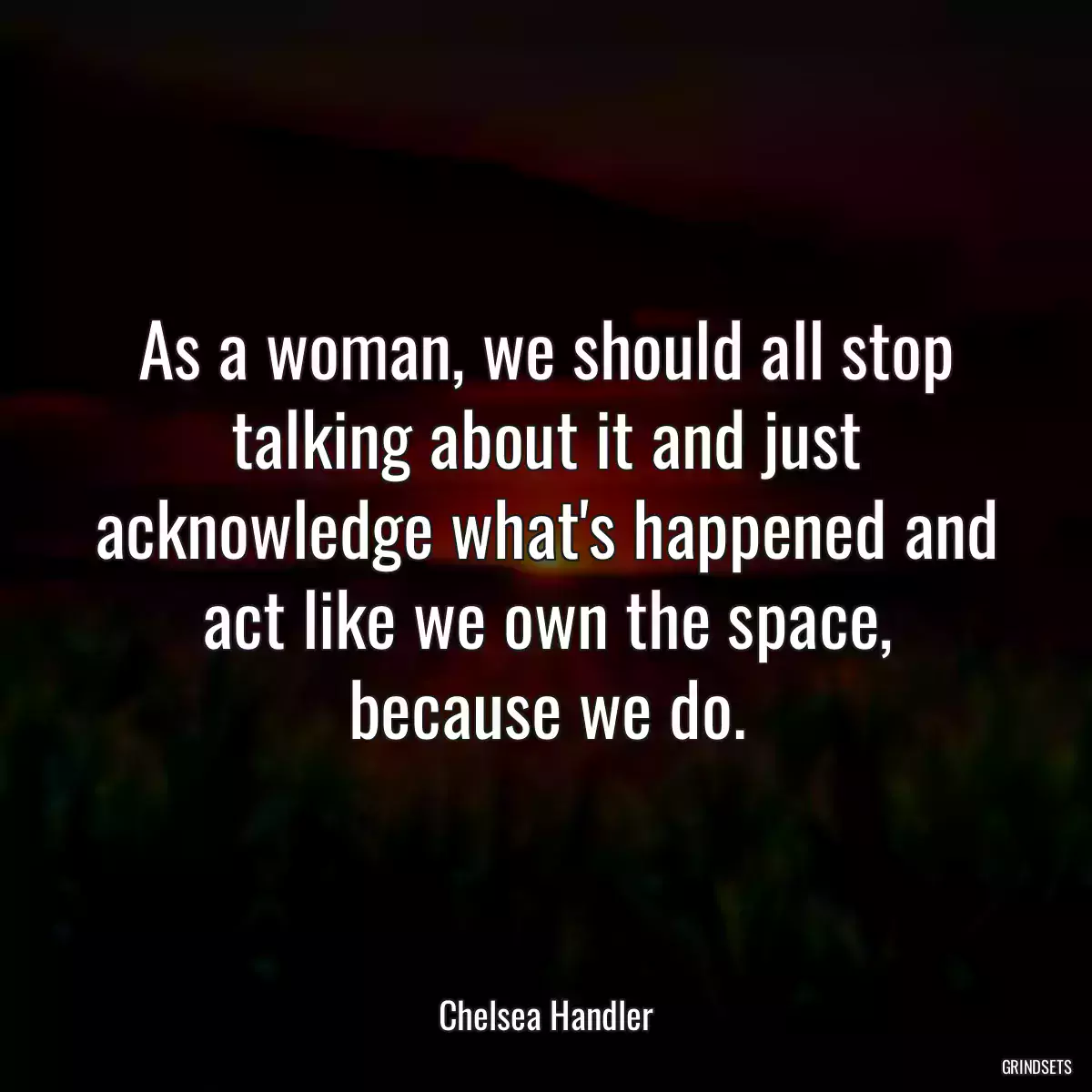 As a woman, we should all stop talking about it and just acknowledge what\'s happened and act like we own the space, because we do.