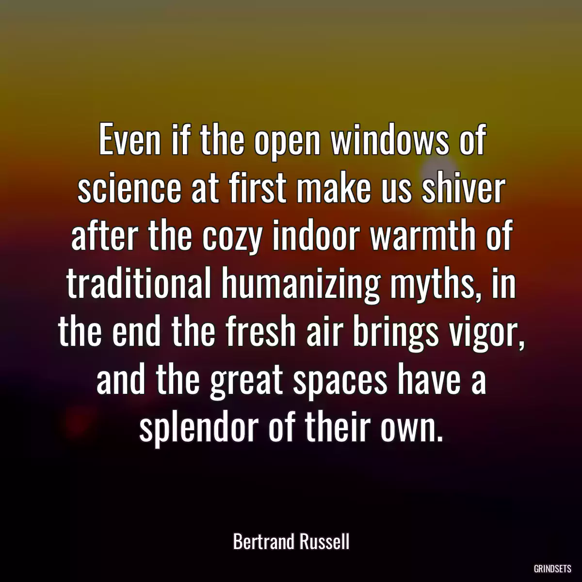 Even if the open windows of science at first make us shiver after the cozy indoor warmth of traditional humanizing myths, in the end the fresh air brings vigor, and the great spaces have a splendor of their own.