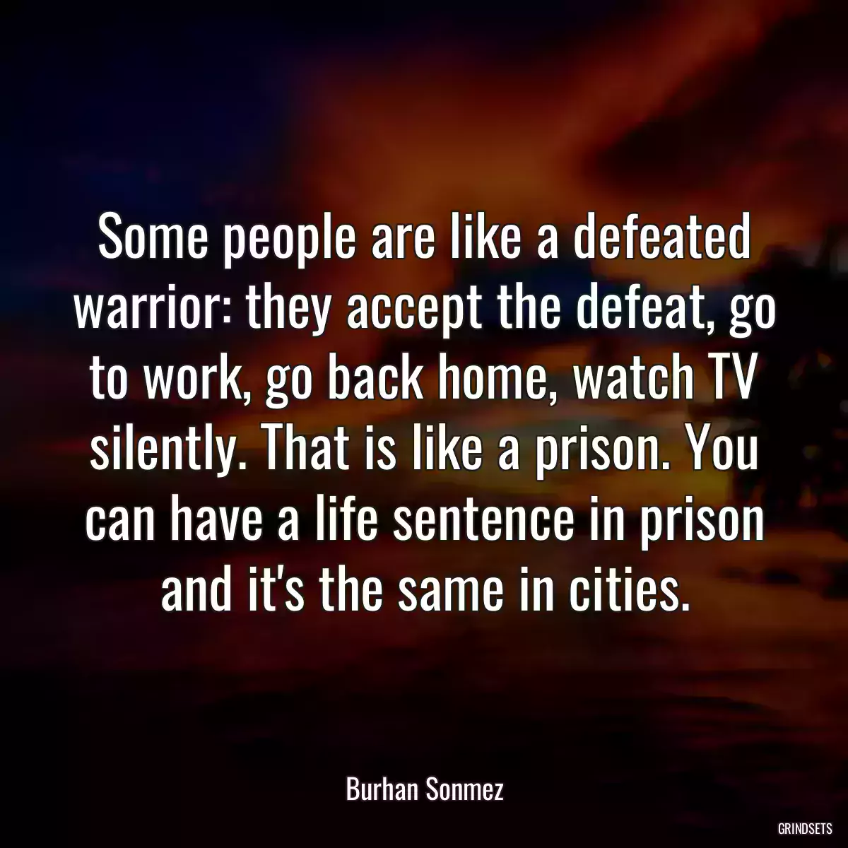 Some people are like a defeated warrior: they accept the defeat, go to work, go back home, watch TV silently. That is like a prison. You can have a life sentence in prison and it\'s the same in cities.