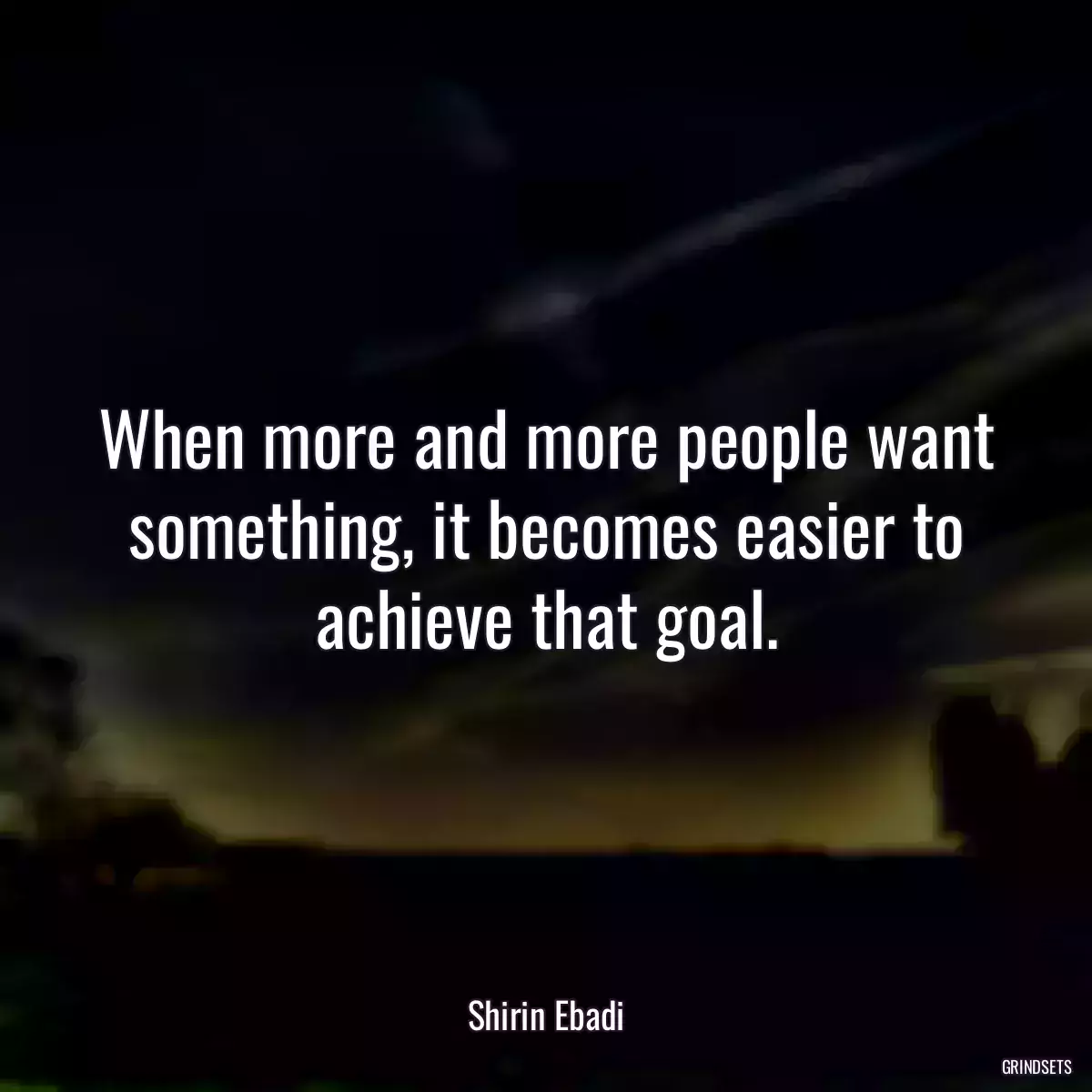 When more and more people want something, it becomes easier to achieve that goal.