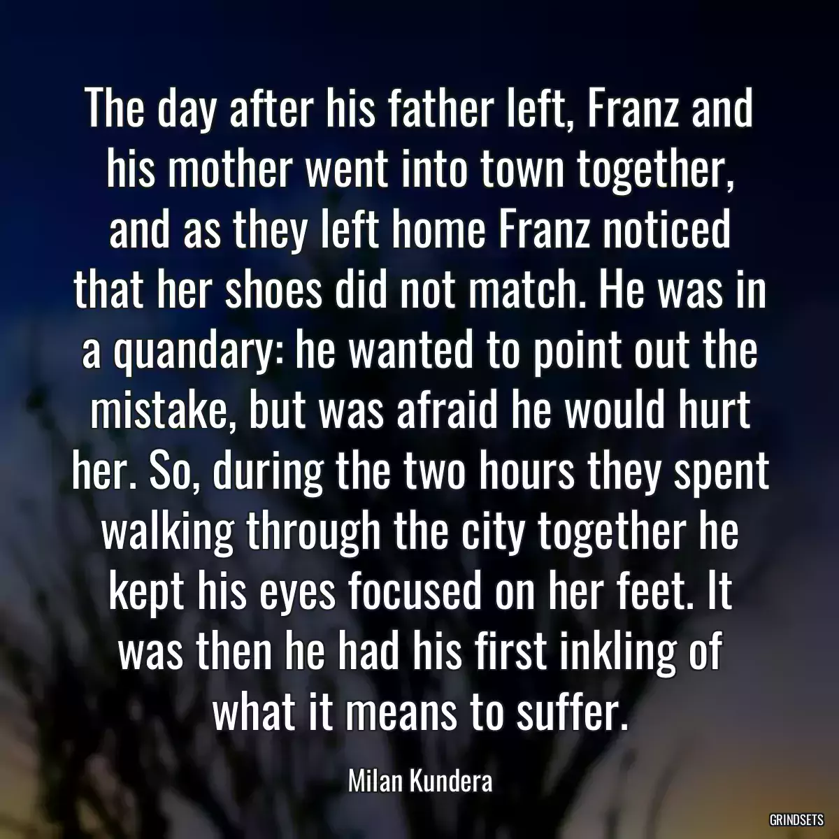 The day after his father left, Franz and his mother went into town together, and as they left home Franz noticed that her shoes did not match. He was in a quandary: he wanted to point out the mistake, but was afraid he would hurt her. So, during the two hours they spent walking through the city together he kept his eyes focused on her feet. It was then he had his first inkling of what it means to suffer.