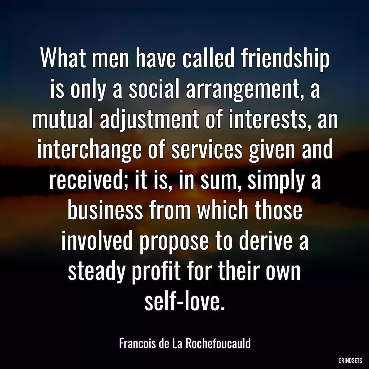 What men have called friendship is only a social arrangement, a mutual adjustment of interests, an interchange of services given and received; it is, in sum, simply a business from which those involved propose to derive a steady profit for their own self-love.