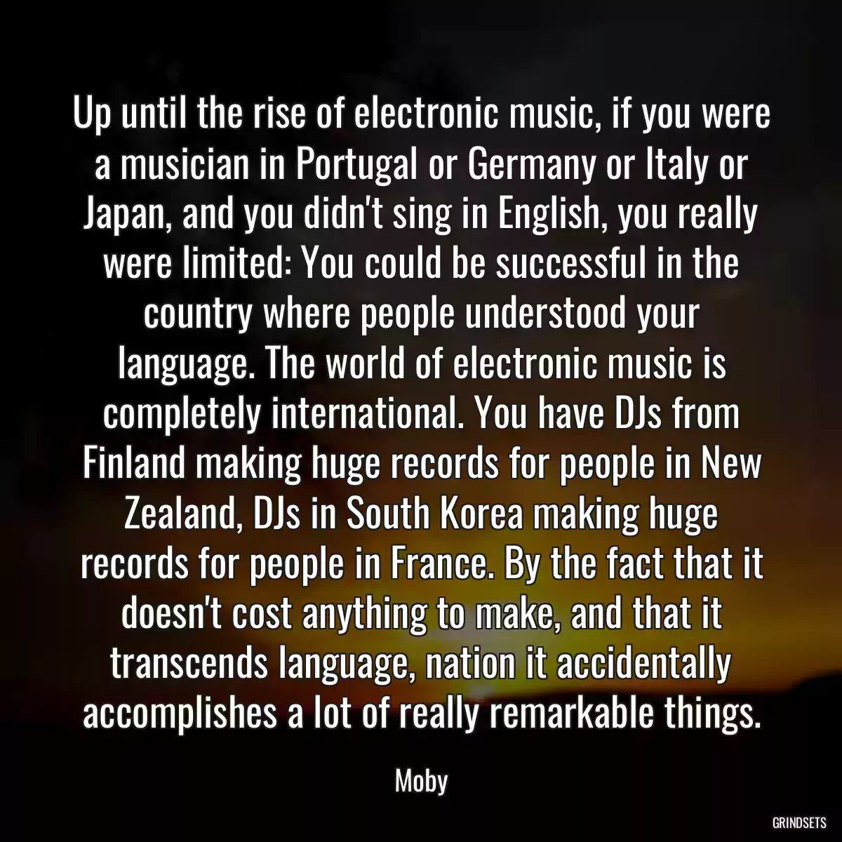 Up until the rise of electronic music, if you were a musician in Portugal or Germany or Italy or Japan, and you didn\'t sing in English, you really were limited: You could be successful in the country where people understood your language. The world of electronic music is completely international. You have DJs from Finland making huge records for people in New Zealand, DJs in South Korea making huge records for people in France. By the fact that it doesn\'t cost anything to make, and that it transcends language, nation it accidentally accomplishes a lot of really remarkable things.