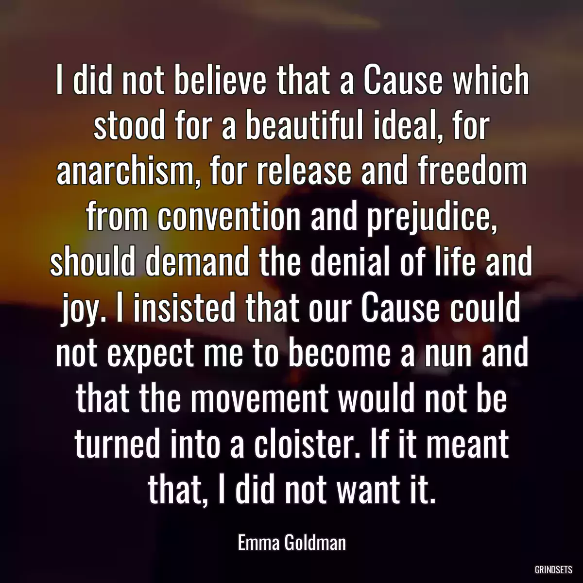 I did not believe that a Cause which stood for a beautiful ideal, for anarchism, for release and freedom from convention and prejudice, should demand the denial of life and joy. I insisted that our Cause could not expect me to become a nun and that the movement would not be turned into a cloister. If it meant that, I did not want it.