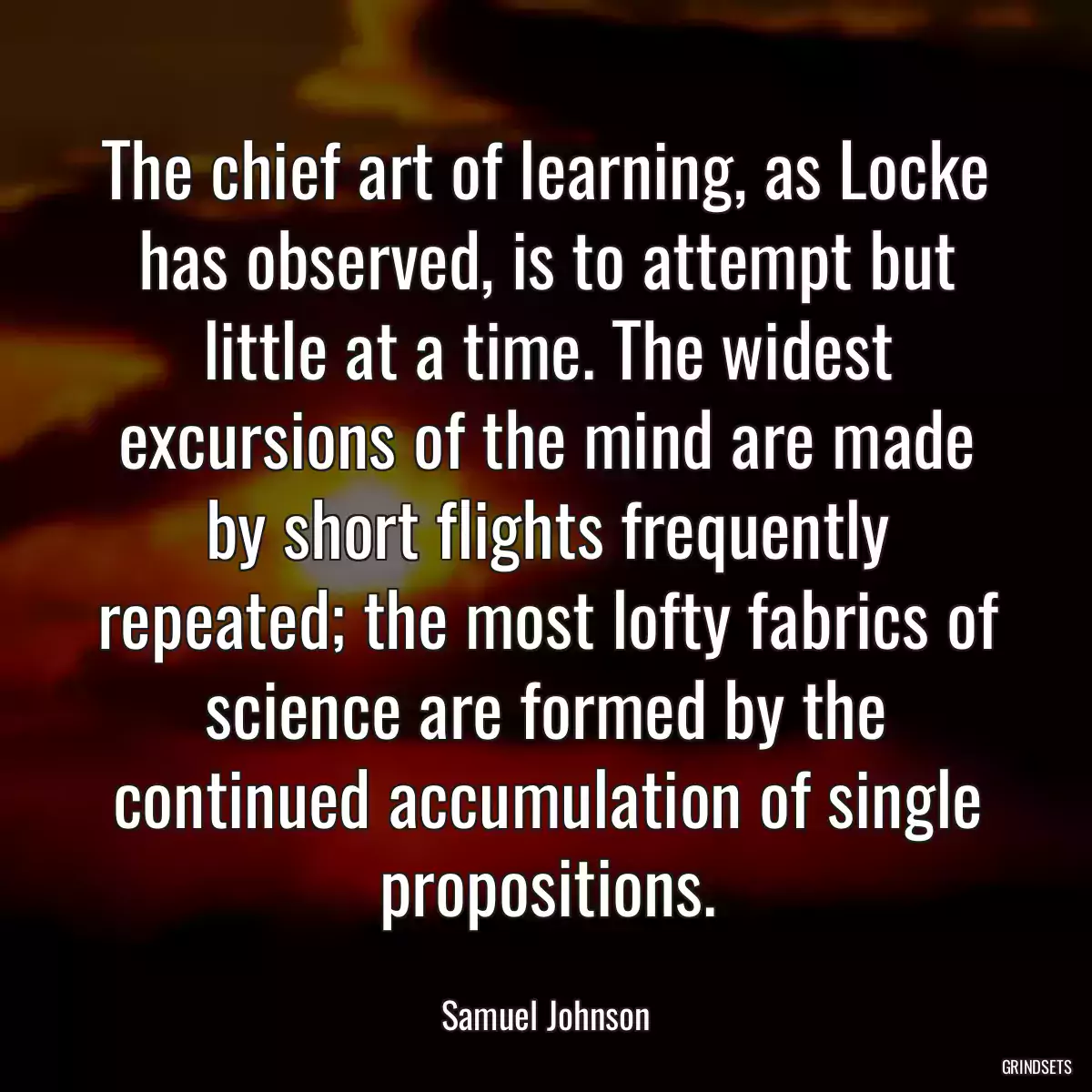 The chief art of learning, as Locke has observed, is to attempt but little at a time. The widest excursions of the mind are made by short flights frequently repeated; the most lofty fabrics of science are formed by the continued accumulation of single propositions.