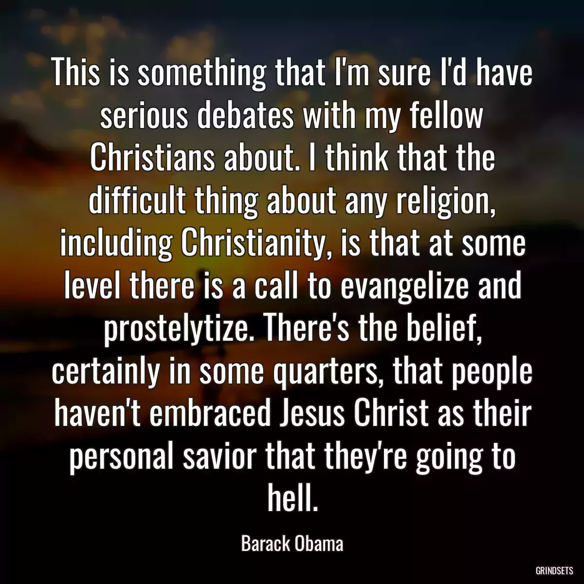 This is something that I\'m sure I\'d have serious debates with my fellow Christians about. I think that the difficult thing about any religion, including Christianity, is that at some level there is a call to evangelize and prostelytize. There\'s the belief, certainly in some quarters, that people haven\'t embraced Jesus Christ as their personal savior that they\'re going to hell.