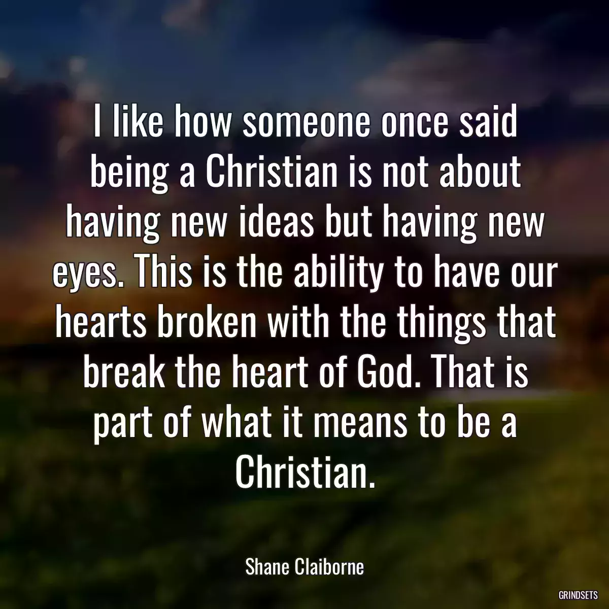 I like how someone once said being a Christian is not about having new ideas but having new eyes. This is the ability to have our hearts broken with the things that break the heart of God. That is part of what it means to be a Christian.