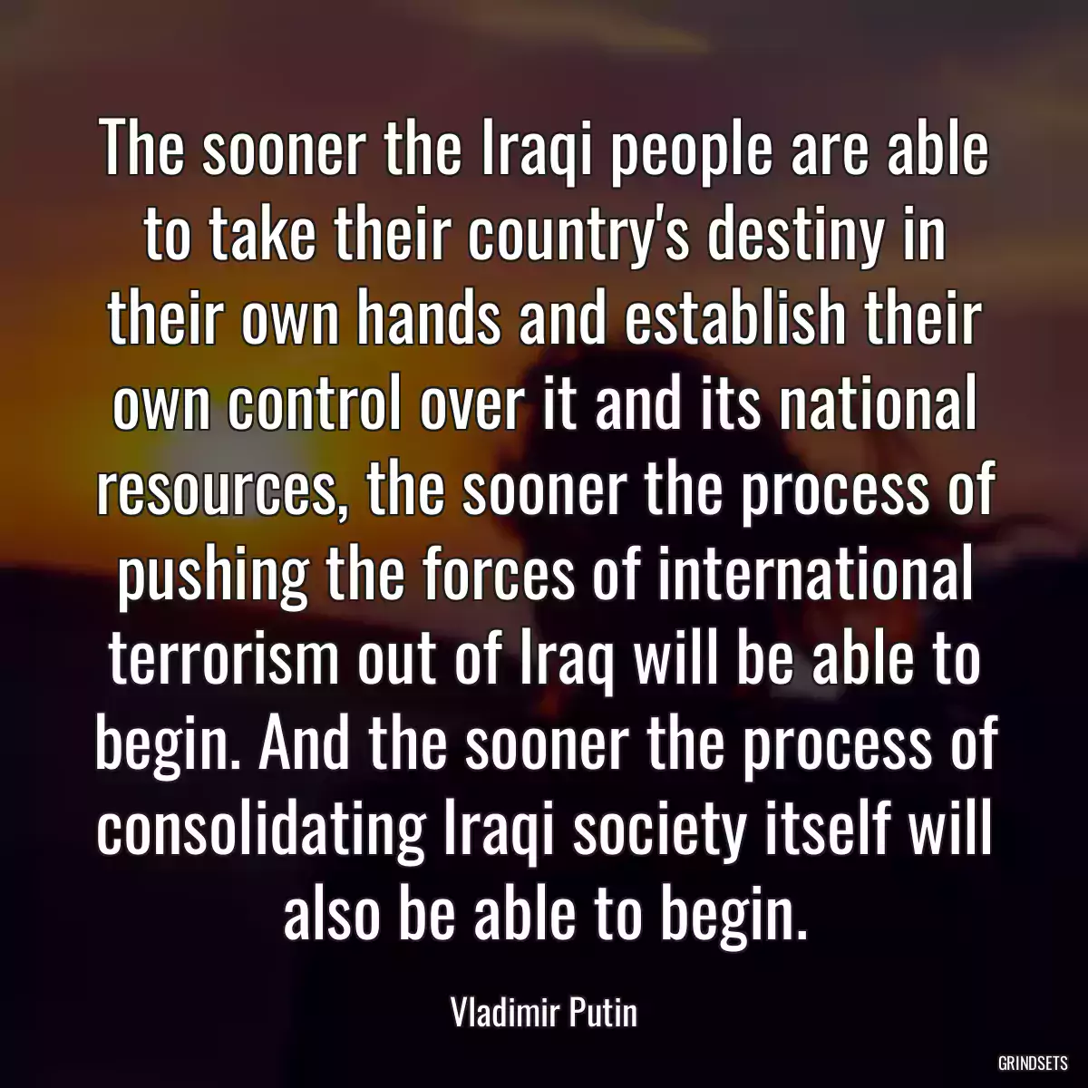 The sooner the Iraqi people are able to take their country\'s destiny in their own hands and establish their own control over it and its national resources, the sooner the process of pushing the forces of international terrorism out of Iraq will be able to begin. And the sooner the process of consolidating Iraqi society itself will also be able to begin.