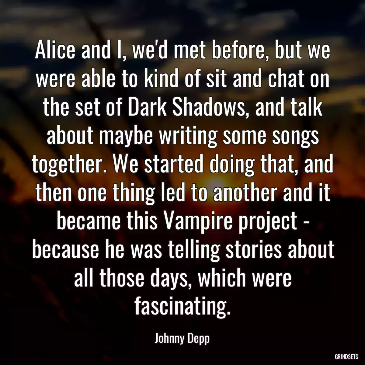 Alice and I, we\'d met before, but we were able to kind of sit and chat on the set of Dark Shadows, and talk about maybe writing some songs together. We started doing that, and then one thing led to another and it became this Vampire project - because he was telling stories about all those days, which were fascinating.