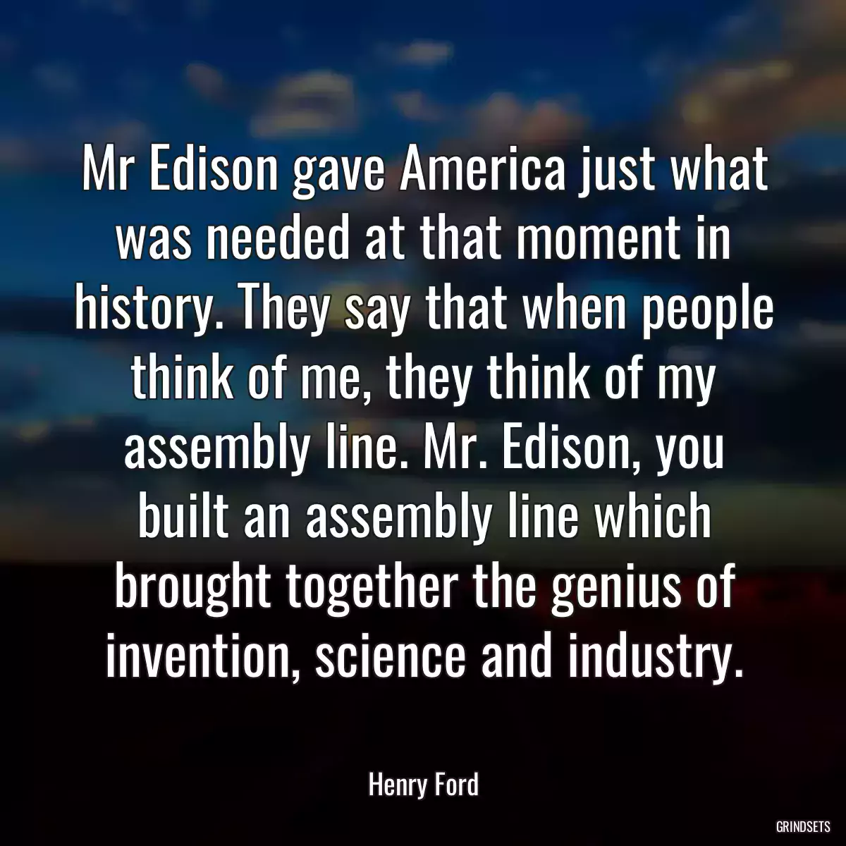 Mr Edison gave America just what was needed at that moment in history. They say that when people think of me, they think of my assembly line. Mr. Edison, you built an assembly line which brought together the genius of invention, science and industry.