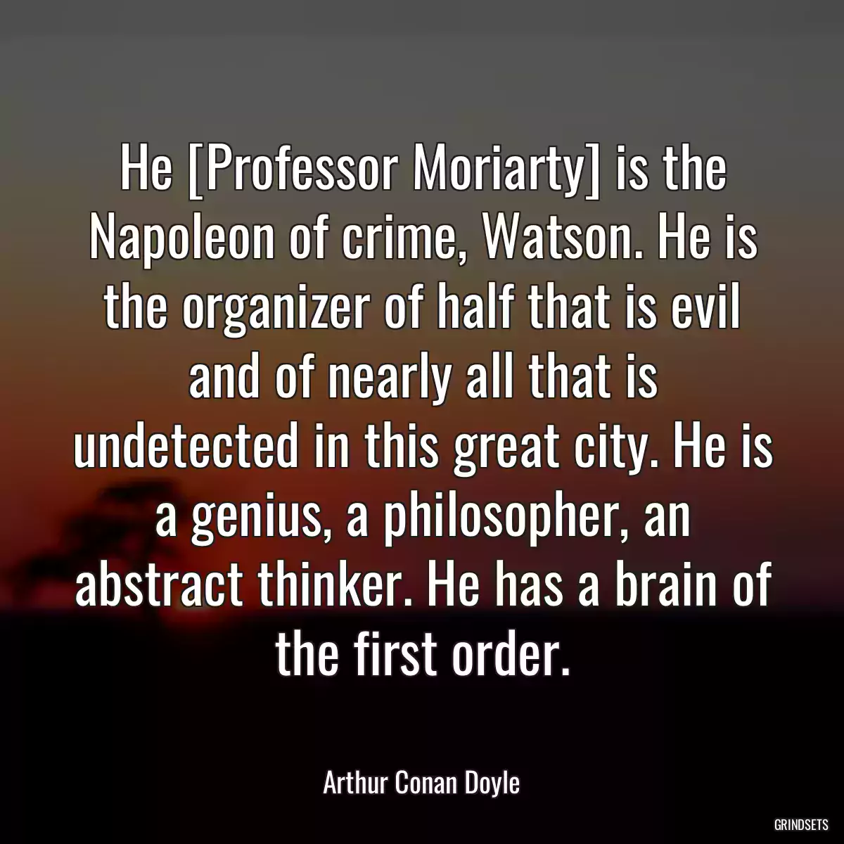 He [Professor Moriarty] is the Napoleon of crime, Watson. He is the organizer of half that is evil and of nearly all that is undetected in this great city. He is a genius, a philosopher, an abstract thinker. He has a brain of the first order.