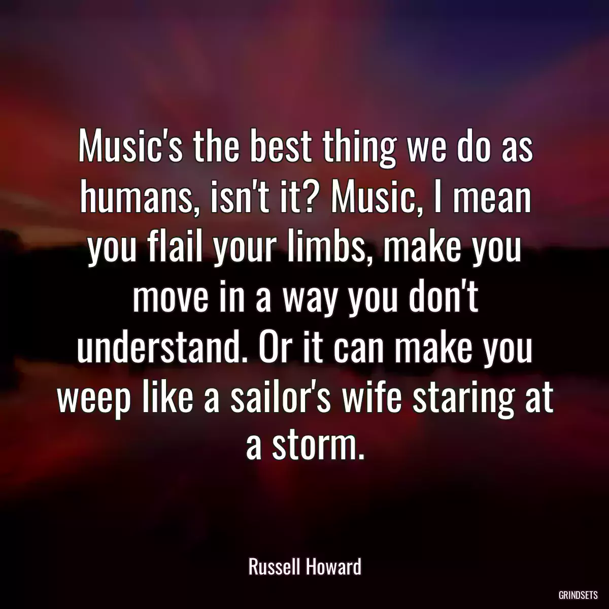 Music\'s the best thing we do as humans, isn\'t it? Music, I mean you flail your limbs, make you move in a way you don\'t understand. Or it can make you weep like a sailor\'s wife staring at a storm.