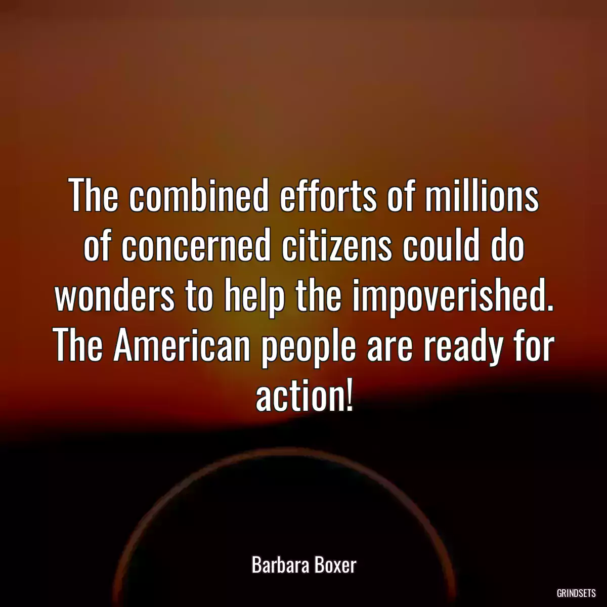 The combined efforts of millions of concerned citizens could do wonders to help the impoverished. The American people are ready for action!