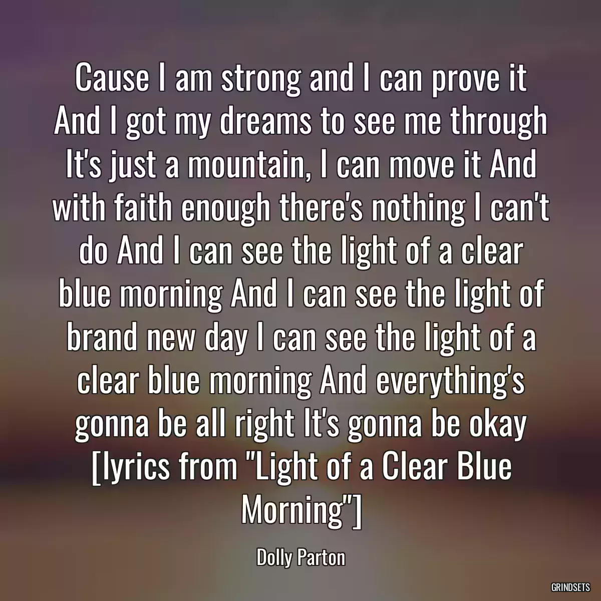 Cause I am strong and I can prove it And I got my dreams to see me through It\'s just a mountain, I can move it And with faith enough there\'s nothing I can\'t do And I can see the light of a clear blue morning And I can see the light of brand new day I can see the light of a clear blue morning And everything\'s gonna be all right It\'s gonna be okay [lyrics from \