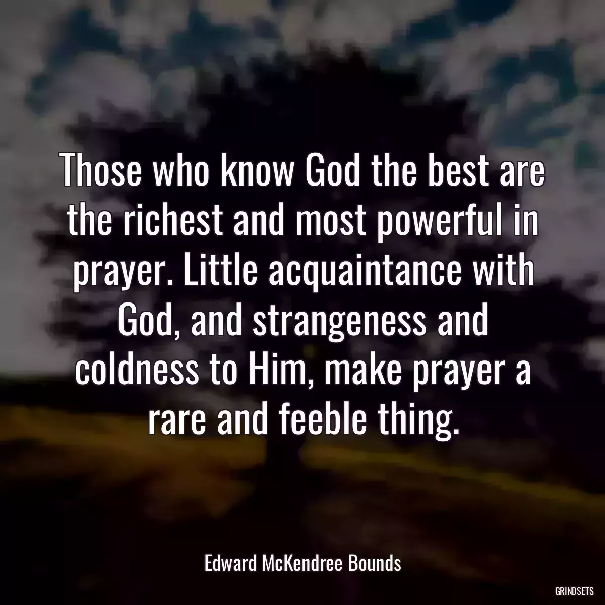 Those who know God the best are the richest and most powerful in prayer. Little acquaintance with God, and strangeness and coldness to Him, make prayer a rare and feeble thing.