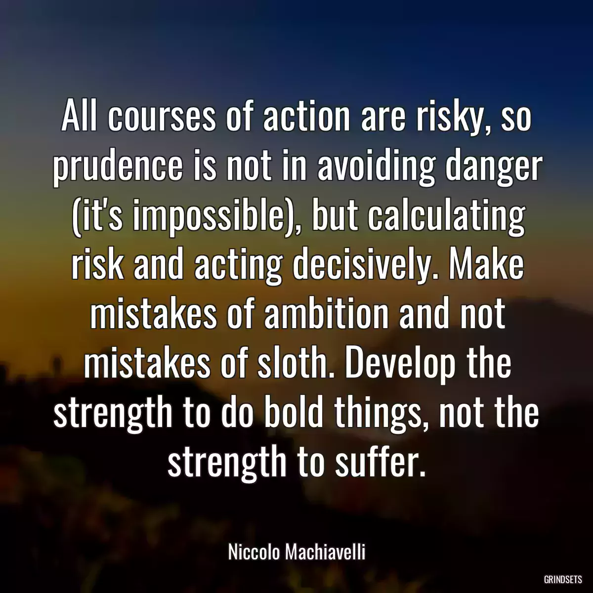 All courses of action are risky, so prudence is not in avoiding danger (it\'s impossible), but calculating risk and acting decisively. Make mistakes of ambition and not mistakes of sloth. Develop the strength to do bold things, not the strength to suffer.