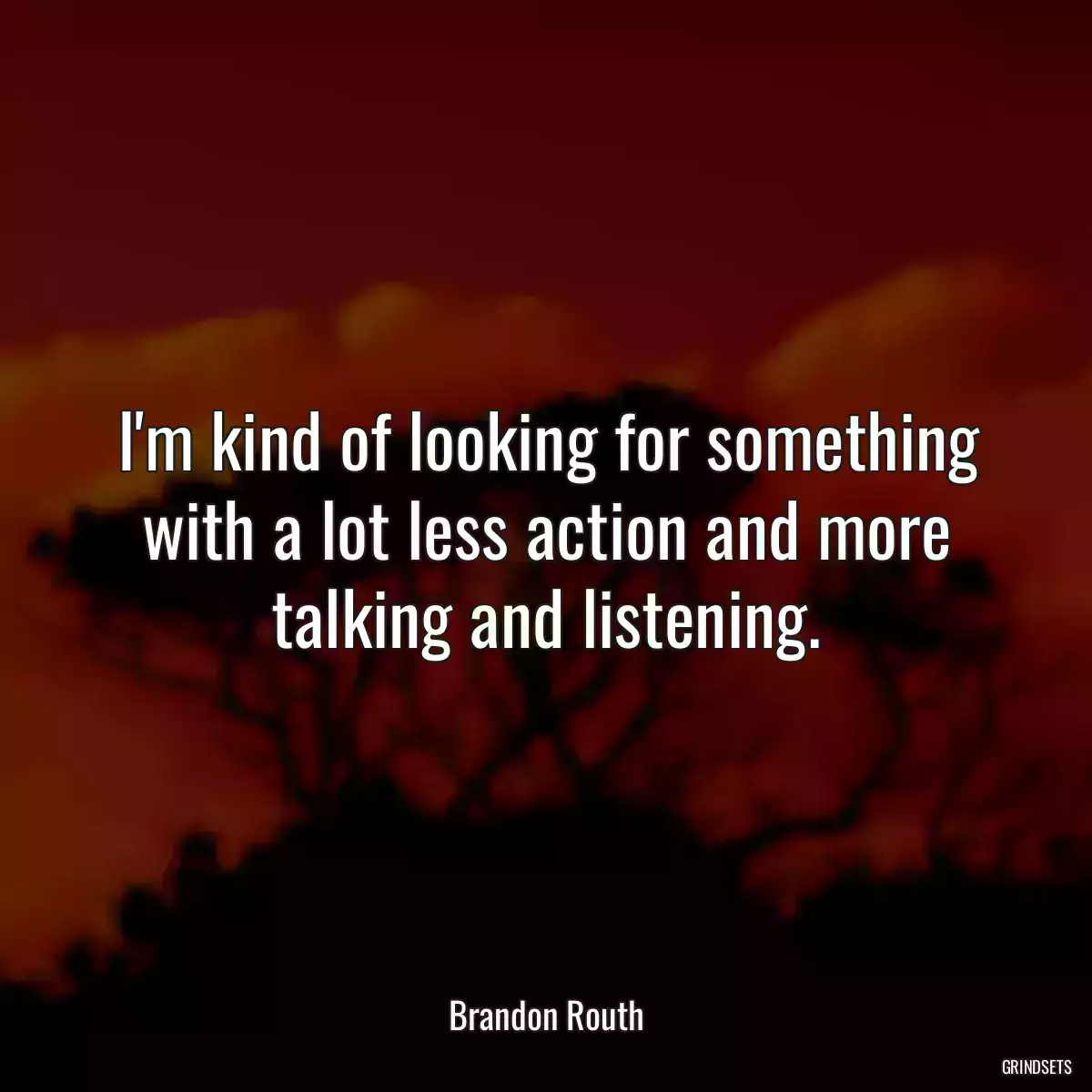 I\'m kind of looking for something with a lot less action and more talking and listening.