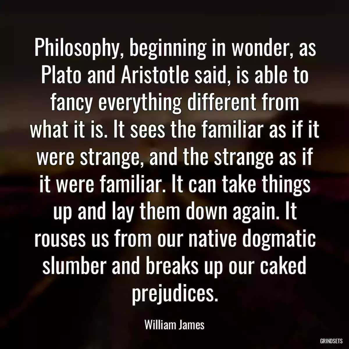 Philosophy, beginning in wonder, as Plato and Aristotle said, is able to fancy everything different from what it is. It sees the familiar as if it were strange, and the strange as if it were familiar. It can take things up and lay them down again. It rouses us from our native dogmatic slumber and breaks up our caked prejudices.