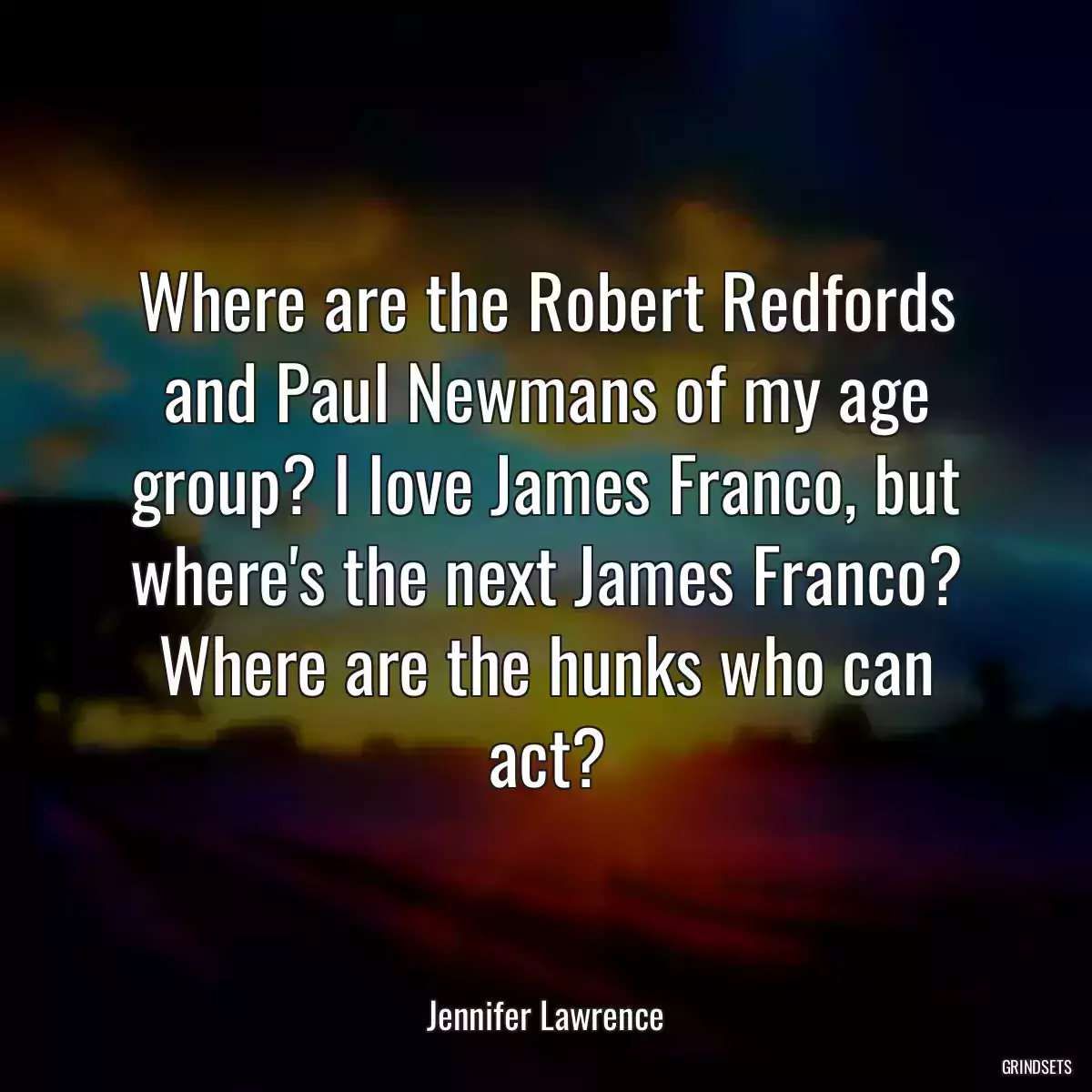 Where are the Robert Redfords and Paul Newmans of my age group? I love James Franco, but where\'s the next James Franco? Where are the hunks who can act?