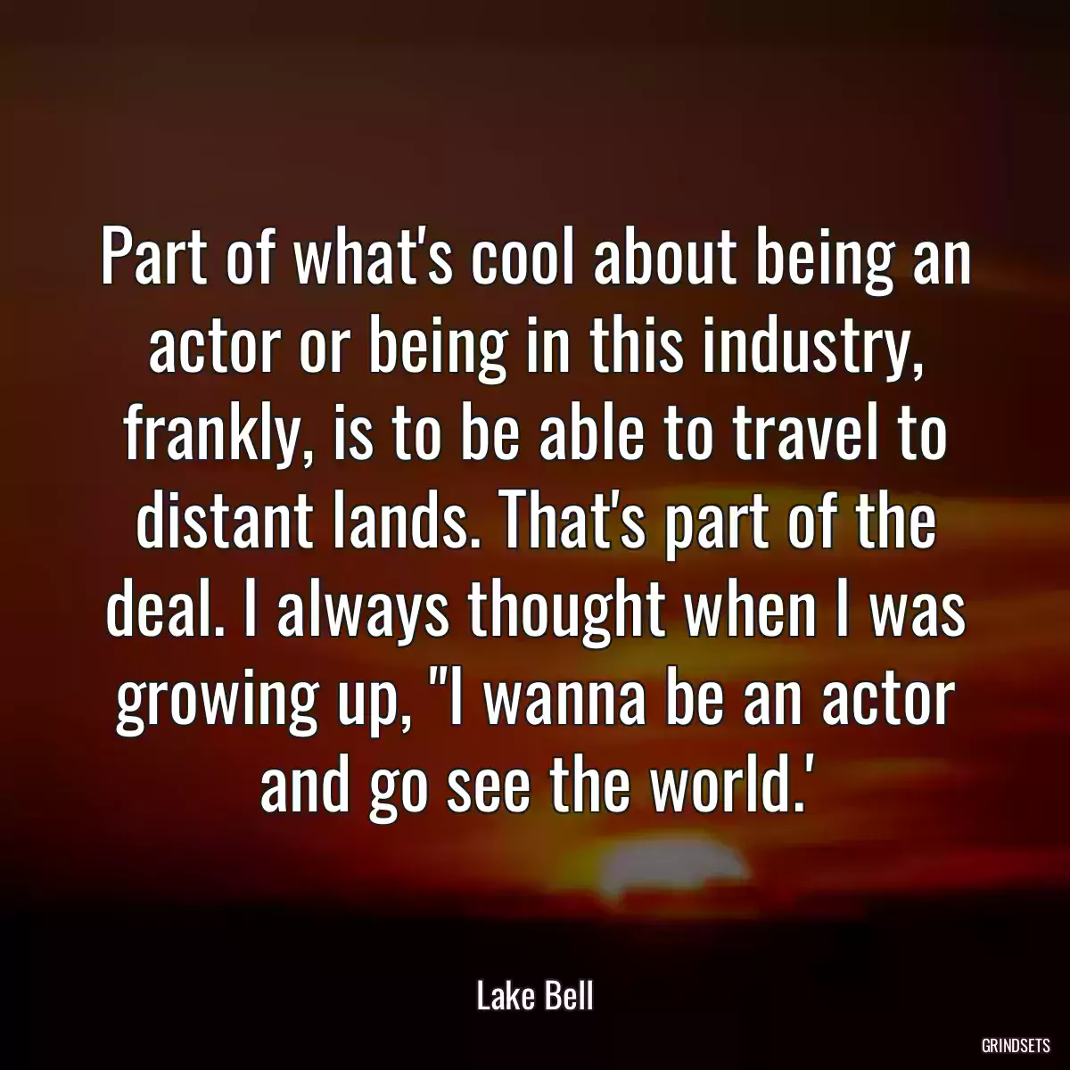 Part of what\'s cool about being an actor or being in this industry, frankly, is to be able to travel to distant lands. That\'s part of the deal. I always thought when I was growing up, \