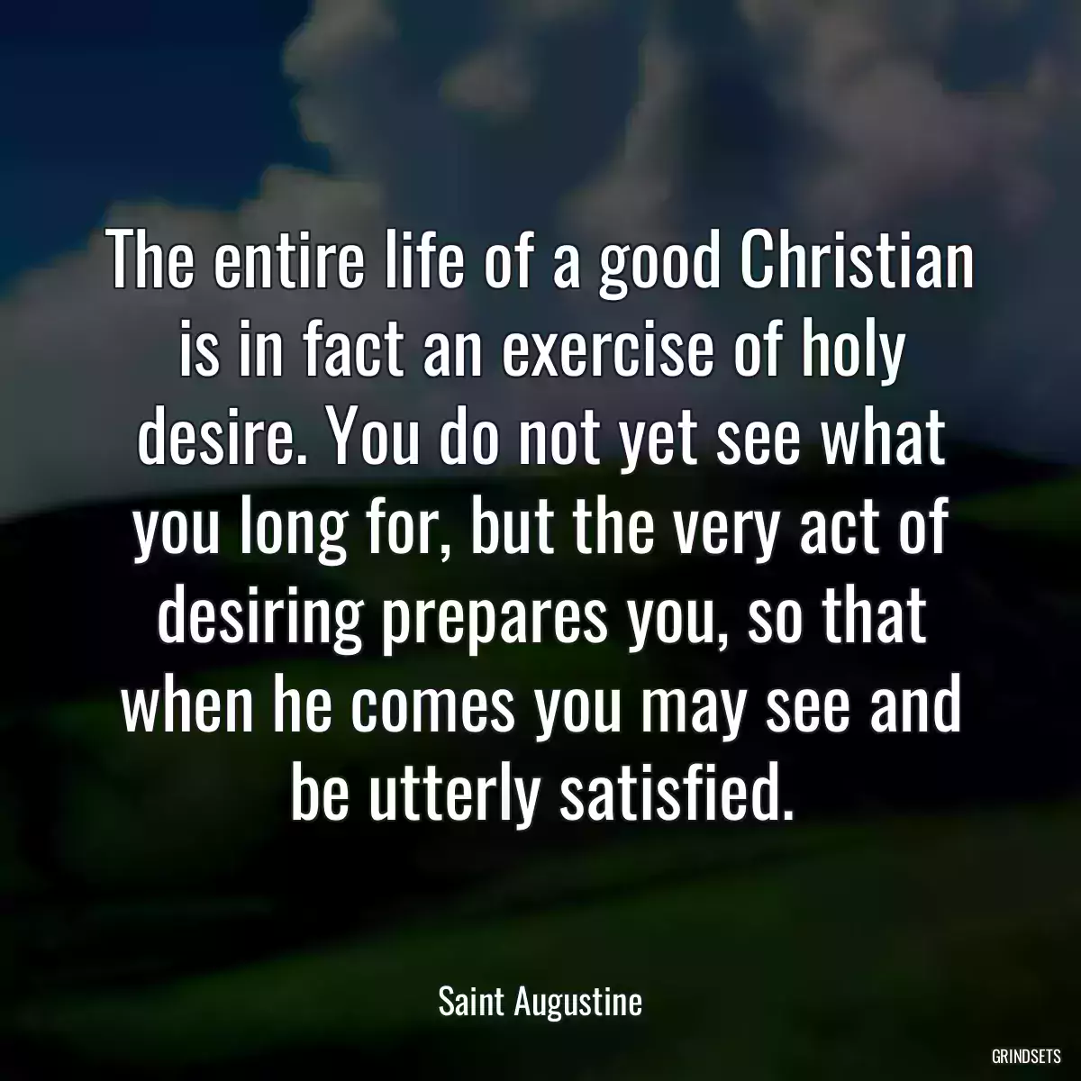 The entire life of a good Christian is in fact an exercise of holy desire. You do not yet see what you long for, but the very act of desiring prepares you, so that when he comes you may see and be utterly satisfied.