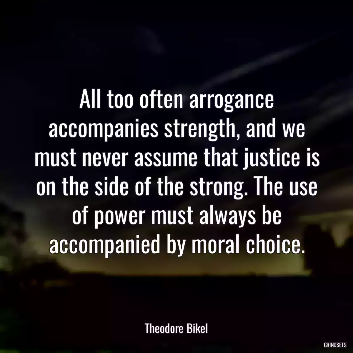 All too often arrogance accompanies strength, and we must never assume that justice is on the side of the strong. The use of power must always be accompanied by moral choice.