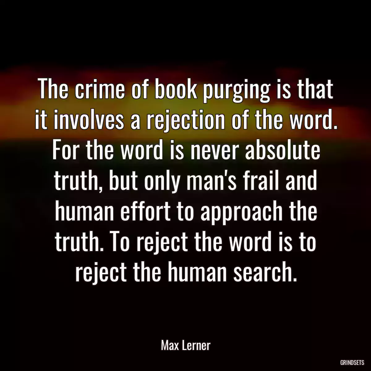 The crime of book purging is that it involves a rejection of the word. For the word is never absolute truth, but only man\'s frail and human effort to approach the truth. To reject the word is to reject the human search.