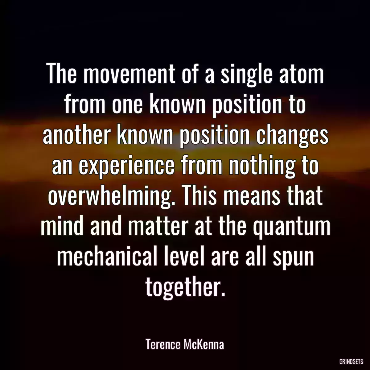 The movement of a single atom from one known position to another known position changes an experience from nothing to overwhelming. This means that mind and matter at the quantum mechanical level are all spun together.