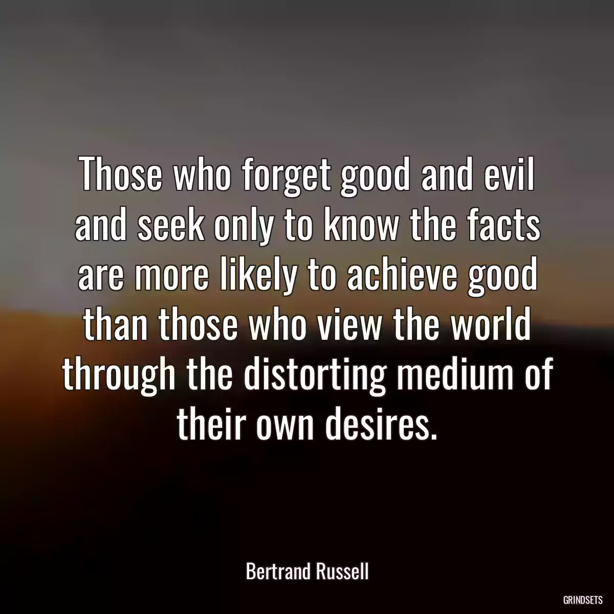 Those who forget good and evil and seek only to know the facts are more likely to achieve good than those who view the world through the distorting medium of their own desires.