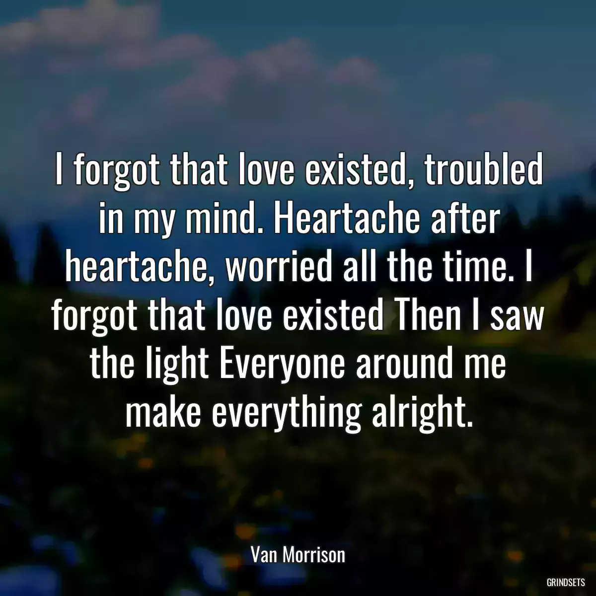 I forgot that love existed, troubled in my mind. Heartache after heartache, worried all the time. I forgot that love existed Then I saw the light Everyone around me make everything alright.