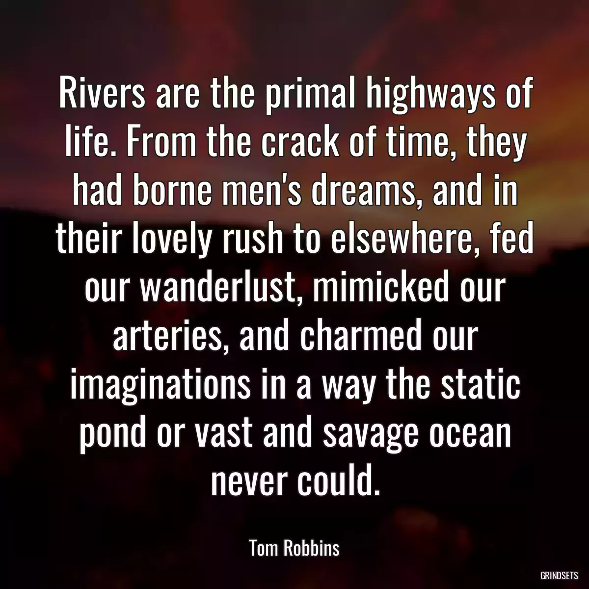 Rivers are the primal highways of life. From the crack of time, they had borne men\'s dreams, and in their lovely rush to elsewhere, fed our wanderlust, mimicked our arteries, and charmed our imaginations in a way the static pond or vast and savage ocean never could.