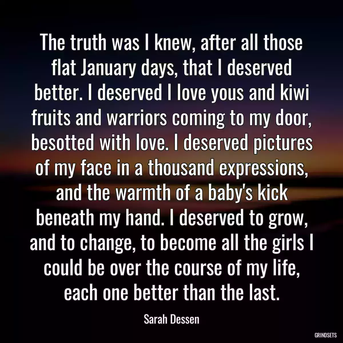 The truth was I knew, after all those flat January days, that I deserved better. I deserved I love yous and kiwi fruits and warriors coming to my door, besotted with love. I deserved pictures of my face in a thousand expressions, and the warmth of a baby\'s kick beneath my hand. I deserved to grow, and to change, to become all the girls I could be over the course of my life, each one better than the last.