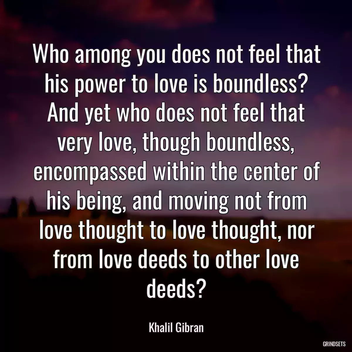 Who among you does not feel that his power to love is boundless? And yet who does not feel that very love, though boundless, encompassed within the center of his being, and moving not from love thought to love thought, nor from love deeds to other love deeds?