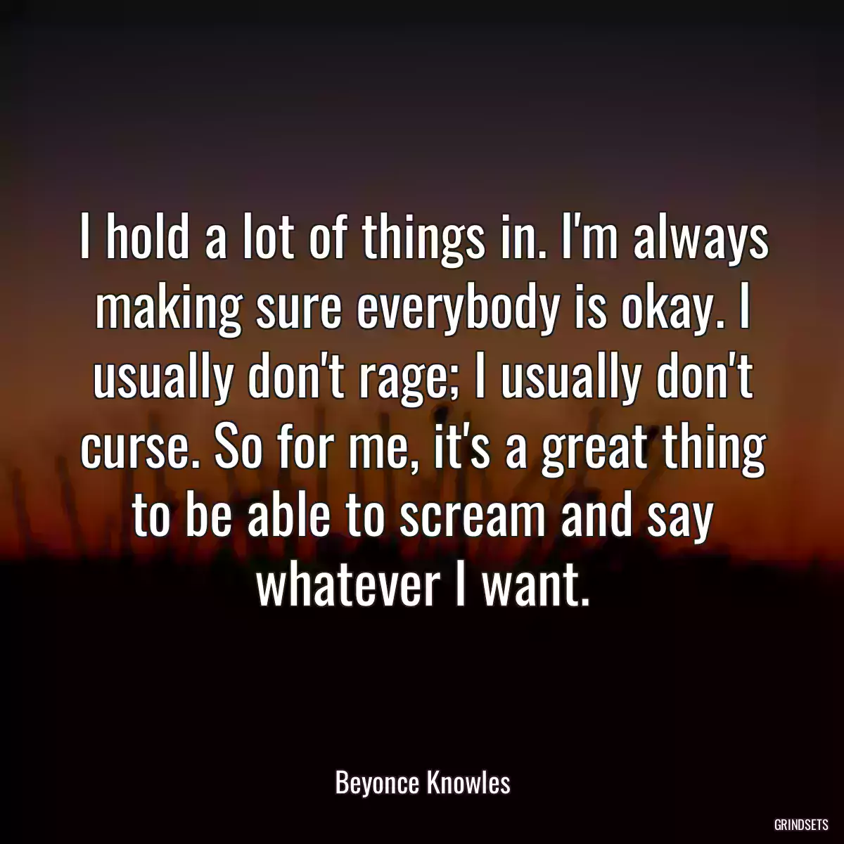 I hold a lot of things in. I\'m always making sure everybody is okay. I usually don\'t rage; I usually don\'t curse. So for me, it\'s a great thing to be able to scream and say whatever I want.