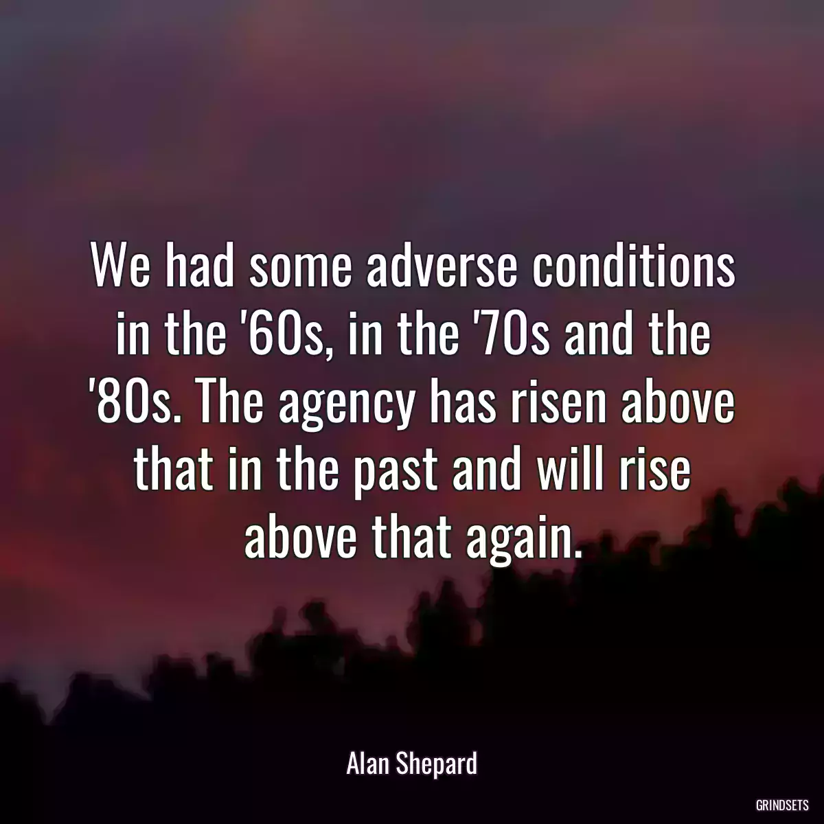 We had some adverse conditions in the \'60s, in the \'70s and the \'80s. The agency has risen above that in the past and will rise above that again.