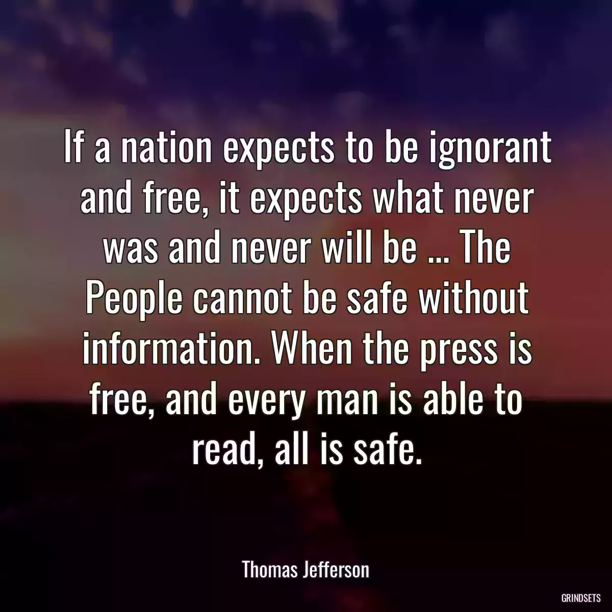 If a nation expects to be ignorant and free, it expects what never was and never will be ... The People cannot be safe without information. When the press is free, and every man is able to read, all is safe.