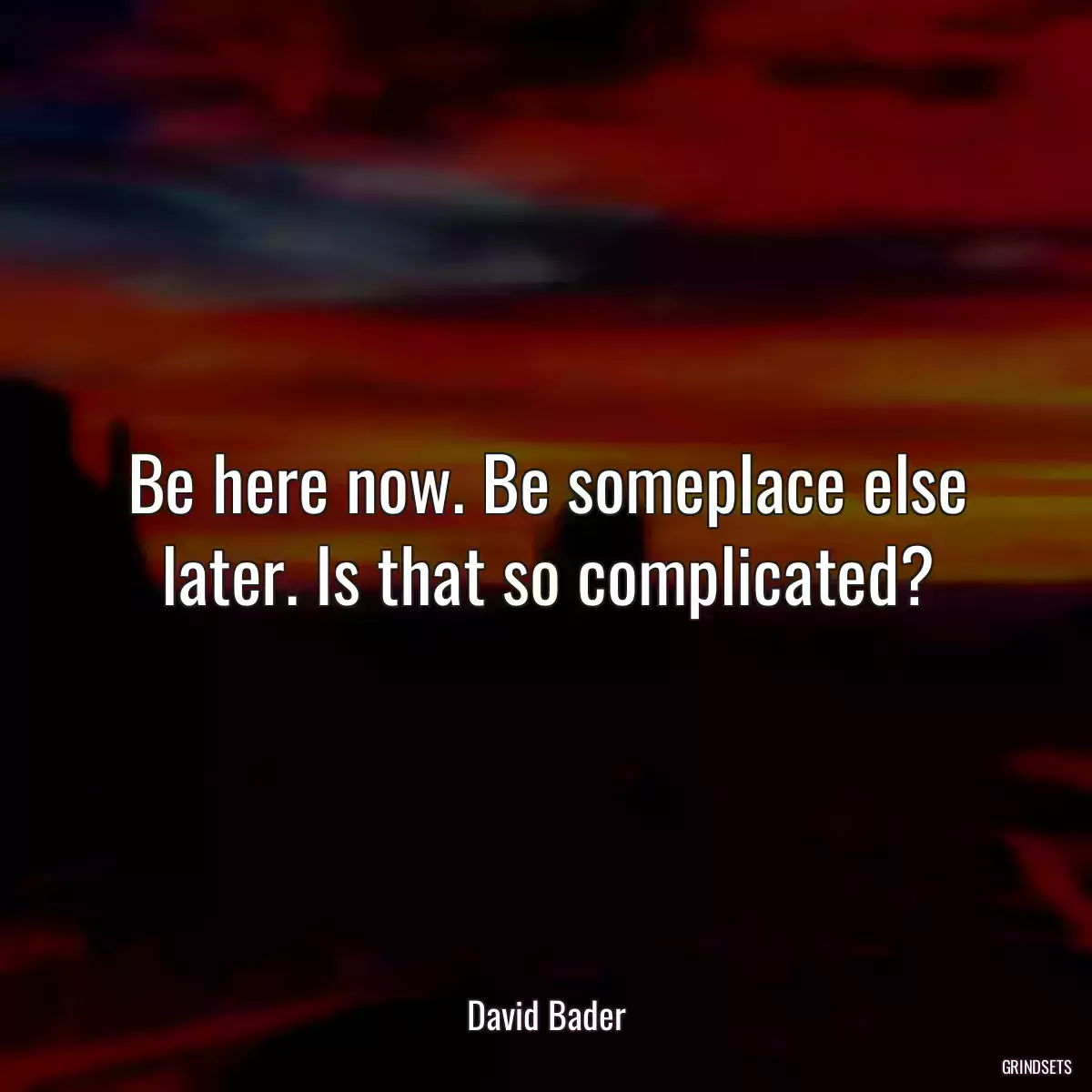 Be here now. Be someplace else later. Is that so complicated?