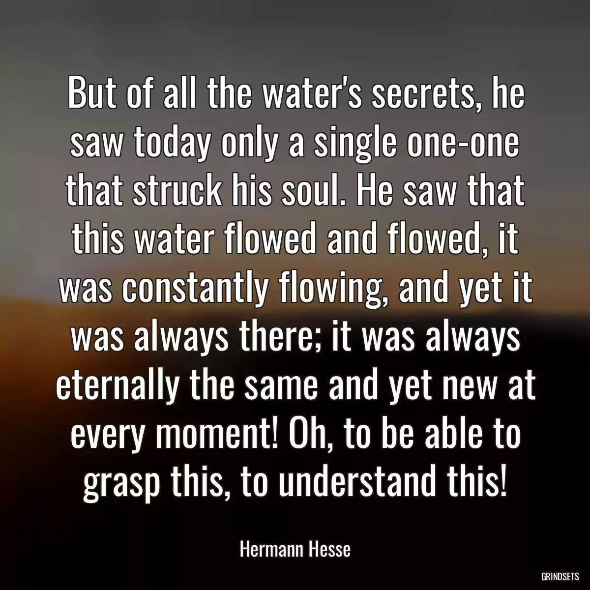 But of all the water\'s secrets, he saw today only a single one-one that struck his soul. He saw that this water flowed and flowed, it was constantly flowing, and yet it was always there; it was always eternally the same and yet new at every moment! Oh, to be able to grasp this, to understand this!