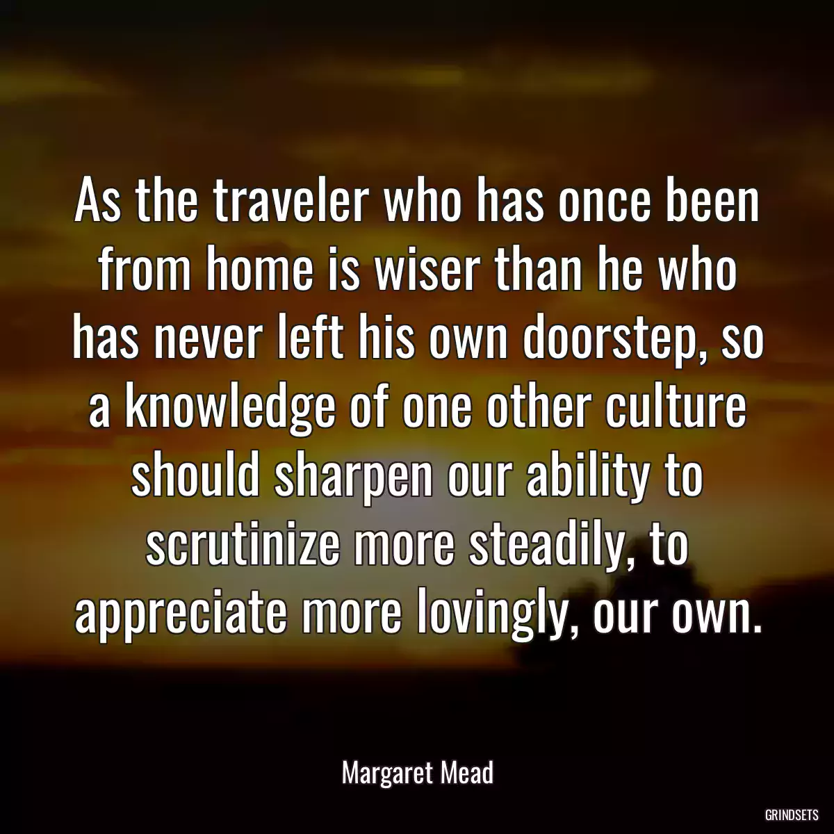 As the traveler who has once been from home is wiser than he who has never left his own doorstep, so a knowledge of one other culture should sharpen our ability to scrutinize more steadily, to appreciate more lovingly, our own.