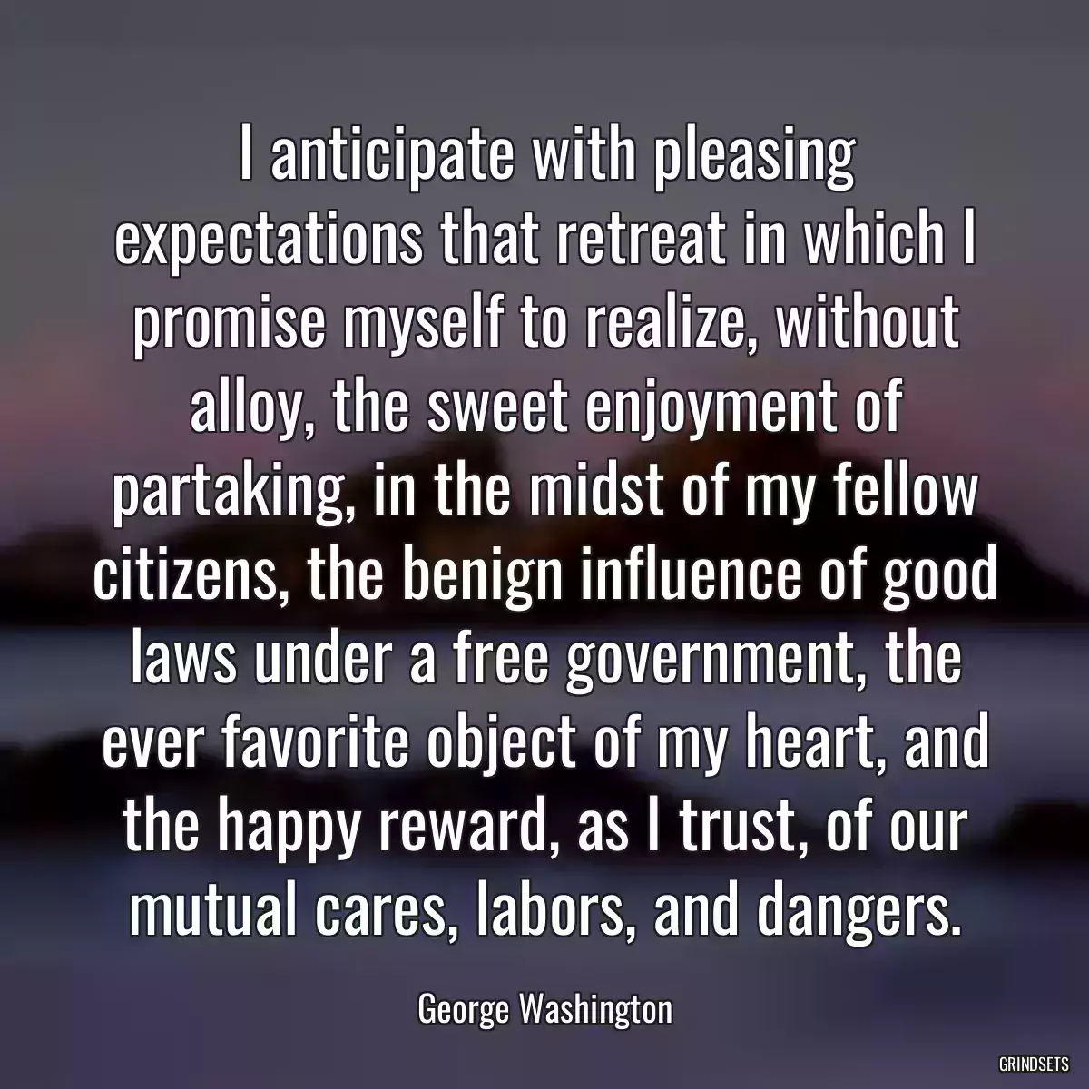 I anticipate with pleasing expectations that retreat in which I promise myself to realize, without alloy, the sweet enjoyment of partaking, in the midst of my fellow citizens, the benign influence of good laws under a free government, the ever favorite object of my heart, and the happy reward, as I trust, of our mutual cares, labors, and dangers.