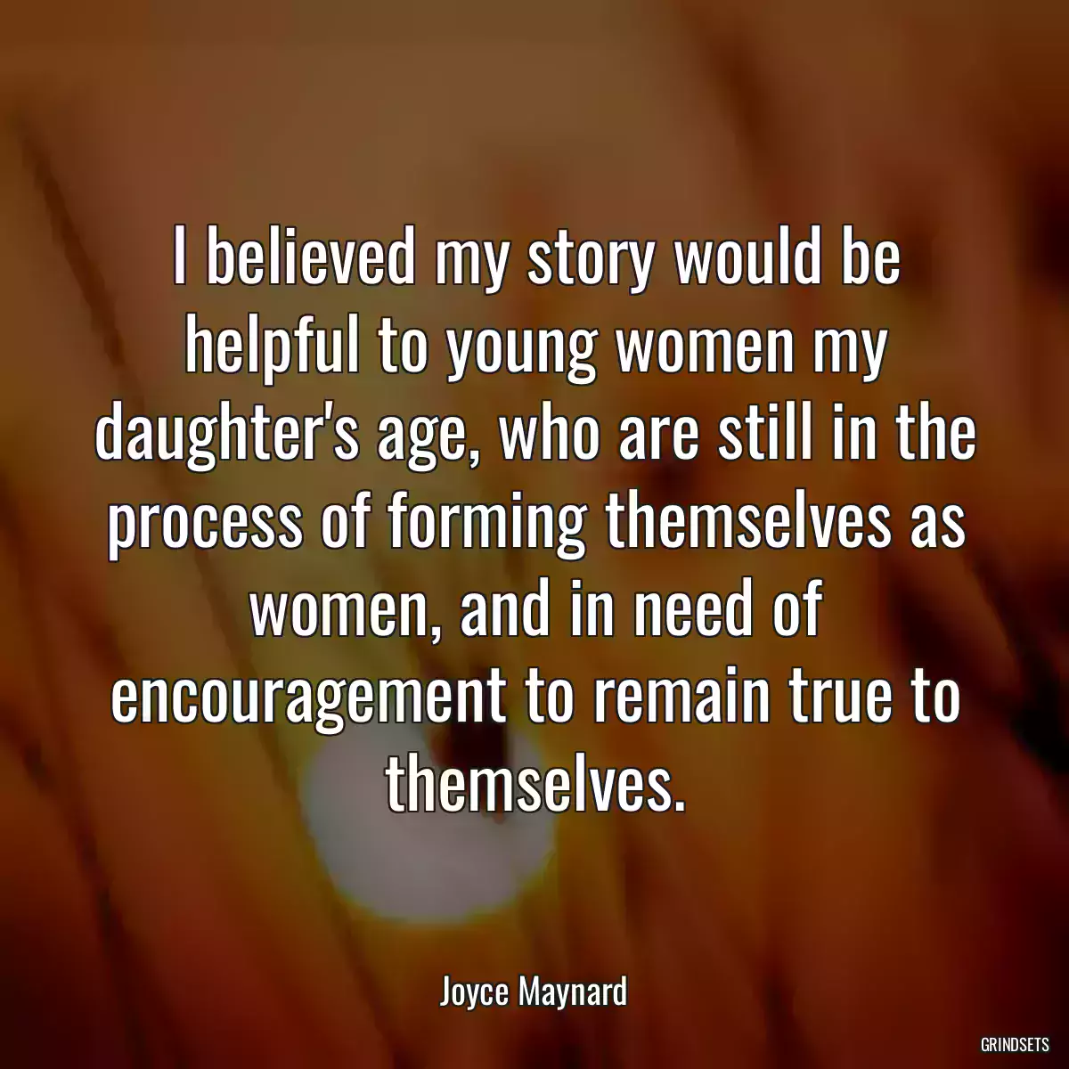 I believed my story would be helpful to young women my daughter\'s age, who are still in the process of forming themselves as women, and in need of encouragement to remain true to themselves.