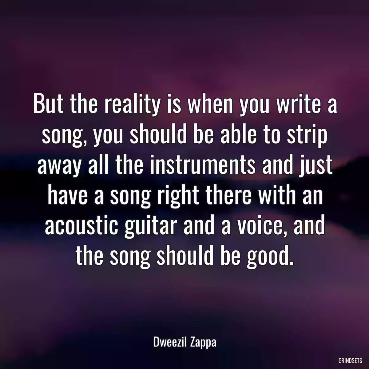 But the reality is when you write a song, you should be able to strip away all the instruments and just have a song right there with an acoustic guitar and a voice, and the song should be good.