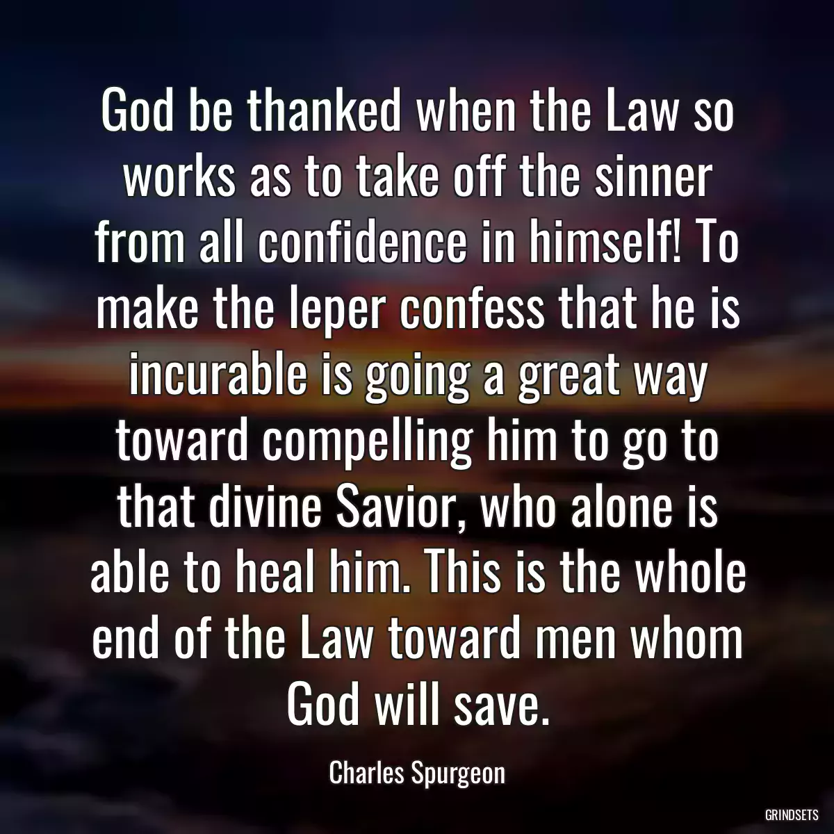 God be thanked when the Law so works as to take off the sinner from all confidence in himself! To make the leper confess that he is incurable is going a great way toward compelling him to go to that divine Savior, who alone is able to heal him. This is the whole end of the Law toward men whom God will save.