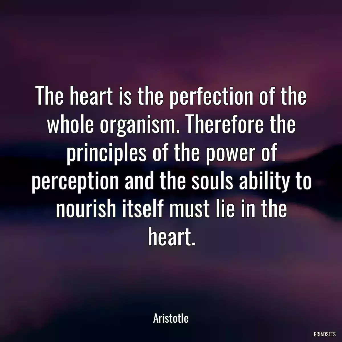 The heart is the perfection of the whole organism. Therefore the principles of the power of perception and the souls ability to nourish itself must lie in the heart.