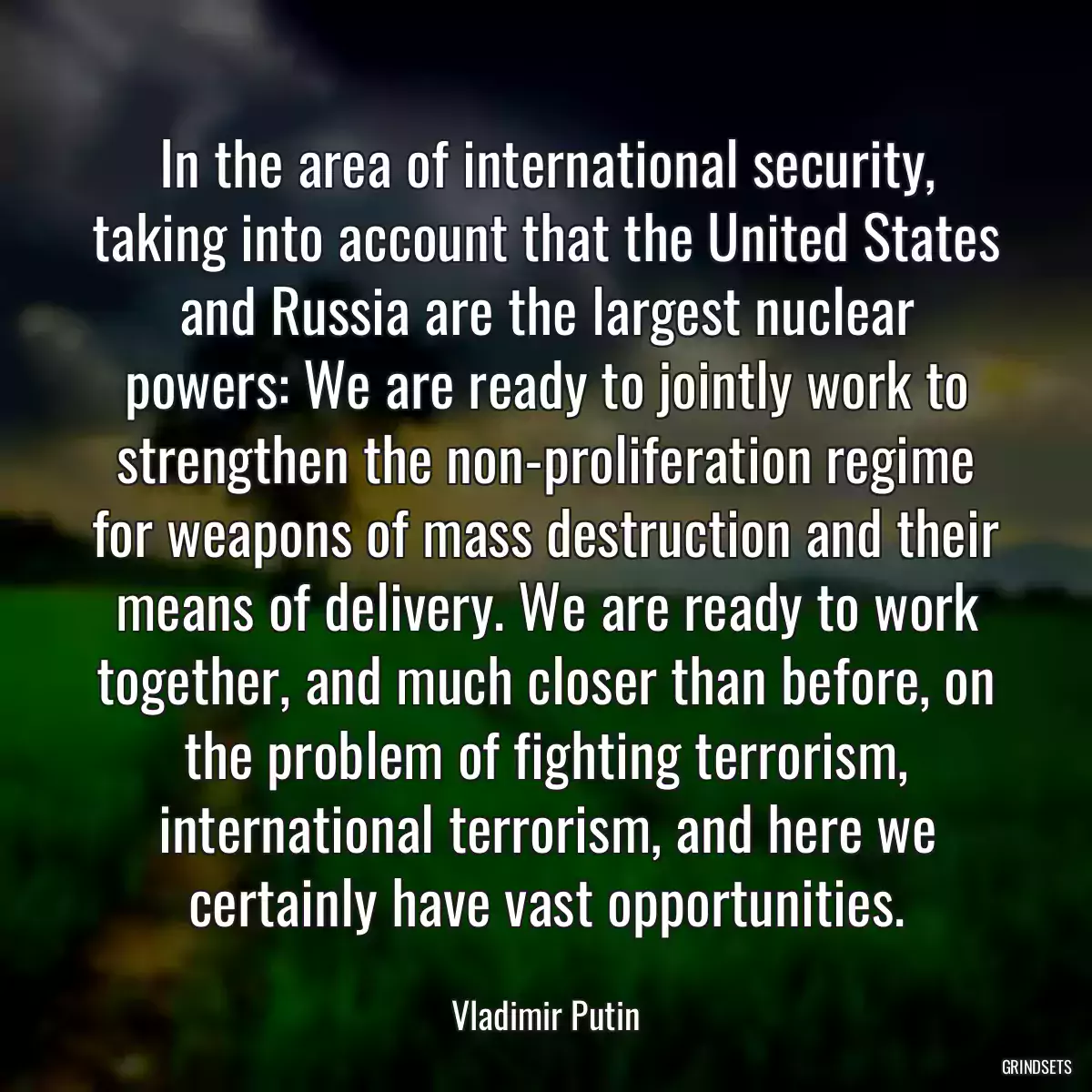 In the area of international security, taking into account that the United States and Russia are the largest nuclear powers: We are ready to jointly work to strengthen the non-proliferation regime for weapons of mass destruction and their means of delivery. We are ready to work together, and much closer than before, on the problem of fighting terrorism, international terrorism, and here we certainly have vast opportunities.