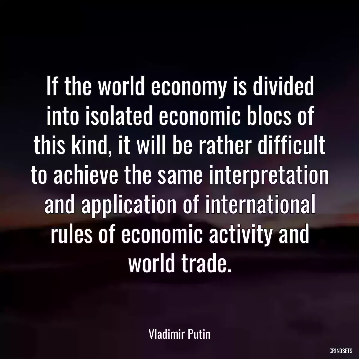 If the world economy is divided into isolated economic blocs of this kind, it will be rather difficult to achieve the same interpretation and application of international rules of economic activity and world trade.