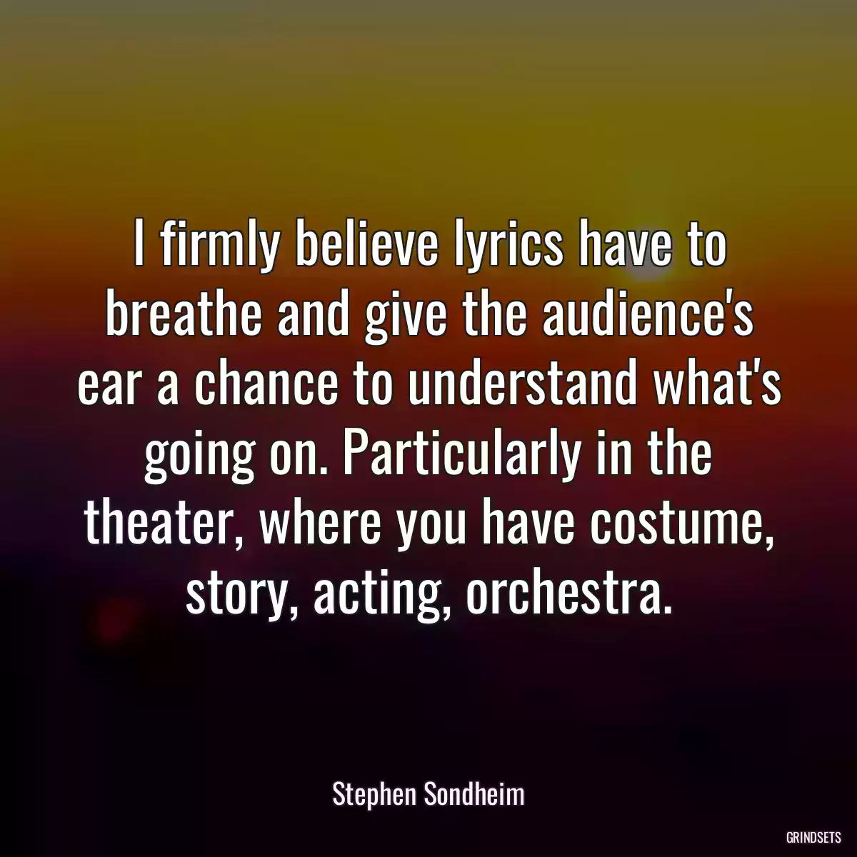 I firmly believe lyrics have to breathe and give the audience\'s ear a chance to understand what\'s going on. Particularly in the theater, where you have costume, story, acting, orchestra.